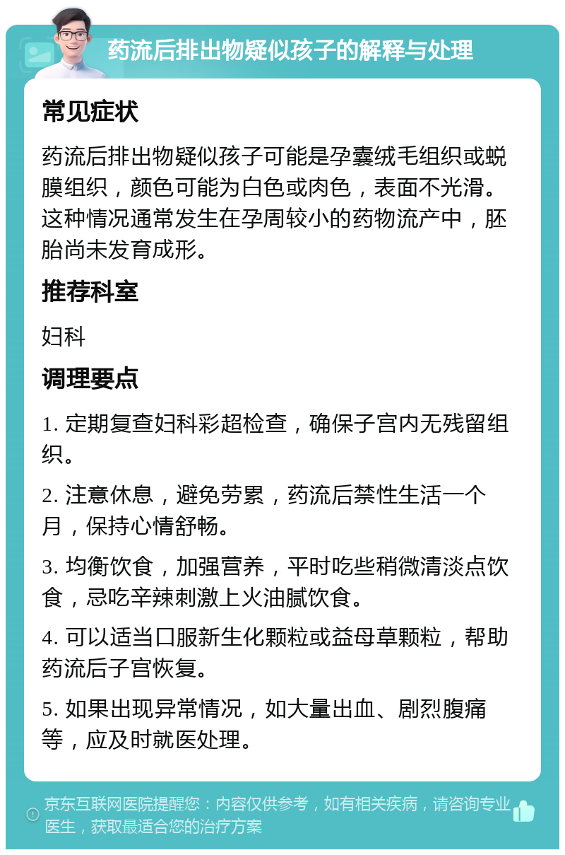 药流后排出物疑似孩子的解释与处理 常见症状 药流后排出物疑似孩子可能是孕囊绒毛组织或蜕膜组织，颜色可能为白色或肉色，表面不光滑。这种情况通常发生在孕周较小的药物流产中，胚胎尚未发育成形。 推荐科室 妇科 调理要点 1. 定期复查妇科彩超检查，确保子宫内无残留组织。 2. 注意休息，避免劳累，药流后禁性生活一个月，保持心情舒畅。 3. 均衡饮食，加强营养，平时吃些稍微清淡点饮食，忌吃辛辣刺激上火油腻饮食。 4. 可以适当口服新生化颗粒或益母草颗粒，帮助药流后子宫恢复。 5. 如果出现异常情况，如大量出血、剧烈腹痛等，应及时就医处理。