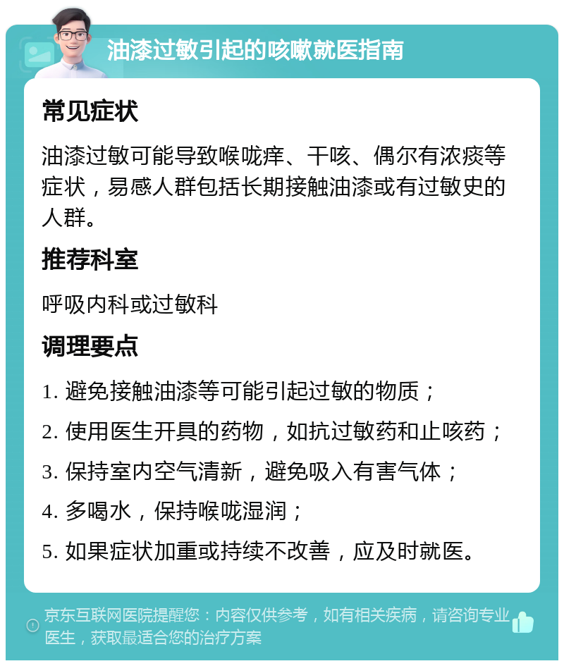 油漆过敏引起的咳嗽就医指南 常见症状 油漆过敏可能导致喉咙痒、干咳、偶尔有浓痰等症状，易感人群包括长期接触油漆或有过敏史的人群。 推荐科室 呼吸内科或过敏科 调理要点 1. 避免接触油漆等可能引起过敏的物质； 2. 使用医生开具的药物，如抗过敏药和止咳药； 3. 保持室内空气清新，避免吸入有害气体； 4. 多喝水，保持喉咙湿润； 5. 如果症状加重或持续不改善，应及时就医。