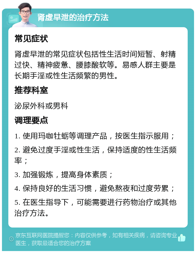 肾虚早泄的治疗方法 常见症状 肾虚早泄的常见症状包括性生活时间短暂、射精过快、精神疲惫、腰膝酸软等。易感人群主要是长期手淫或性生活频繁的男性。 推荐科室 泌尿外科或男科 调理要点 1. 使用玛咖牡蛎等调理产品，按医生指示服用； 2. 避免过度手淫或性生活，保持适度的性生活频率； 3. 加强锻炼，提高身体素质； 4. 保持良好的生活习惯，避免熬夜和过度劳累； 5. 在医生指导下，可能需要进行药物治疗或其他治疗方法。