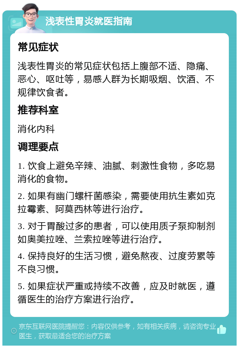 浅表性胃炎就医指南 常见症状 浅表性胃炎的常见症状包括上腹部不适、隐痛、恶心、呕吐等，易感人群为长期吸烟、饮酒、不规律饮食者。 推荐科室 消化内科 调理要点 1. 饮食上避免辛辣、油腻、刺激性食物，多吃易消化的食物。 2. 如果有幽门螺杆菌感染，需要使用抗生素如克拉霉素、阿莫西林等进行治疗。 3. 对于胃酸过多的患者，可以使用质子泵抑制剂如奥美拉唑、兰索拉唑等进行治疗。 4. 保持良好的生活习惯，避免熬夜、过度劳累等不良习惯。 5. 如果症状严重或持续不改善，应及时就医，遵循医生的治疗方案进行治疗。