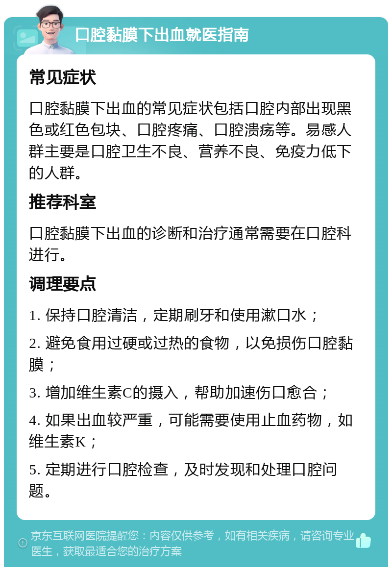 口腔黏膜下出血就医指南 常见症状 口腔黏膜下出血的常见症状包括口腔内部出现黑色或红色包块、口腔疼痛、口腔溃疡等。易感人群主要是口腔卫生不良、营养不良、免疫力低下的人群。 推荐科室 口腔黏膜下出血的诊断和治疗通常需要在口腔科进行。 调理要点 1. 保持口腔清洁，定期刷牙和使用漱口水； 2. 避免食用过硬或过热的食物，以免损伤口腔黏膜； 3. 增加维生素C的摄入，帮助加速伤口愈合； 4. 如果出血较严重，可能需要使用止血药物，如维生素K； 5. 定期进行口腔检查，及时发现和处理口腔问题。