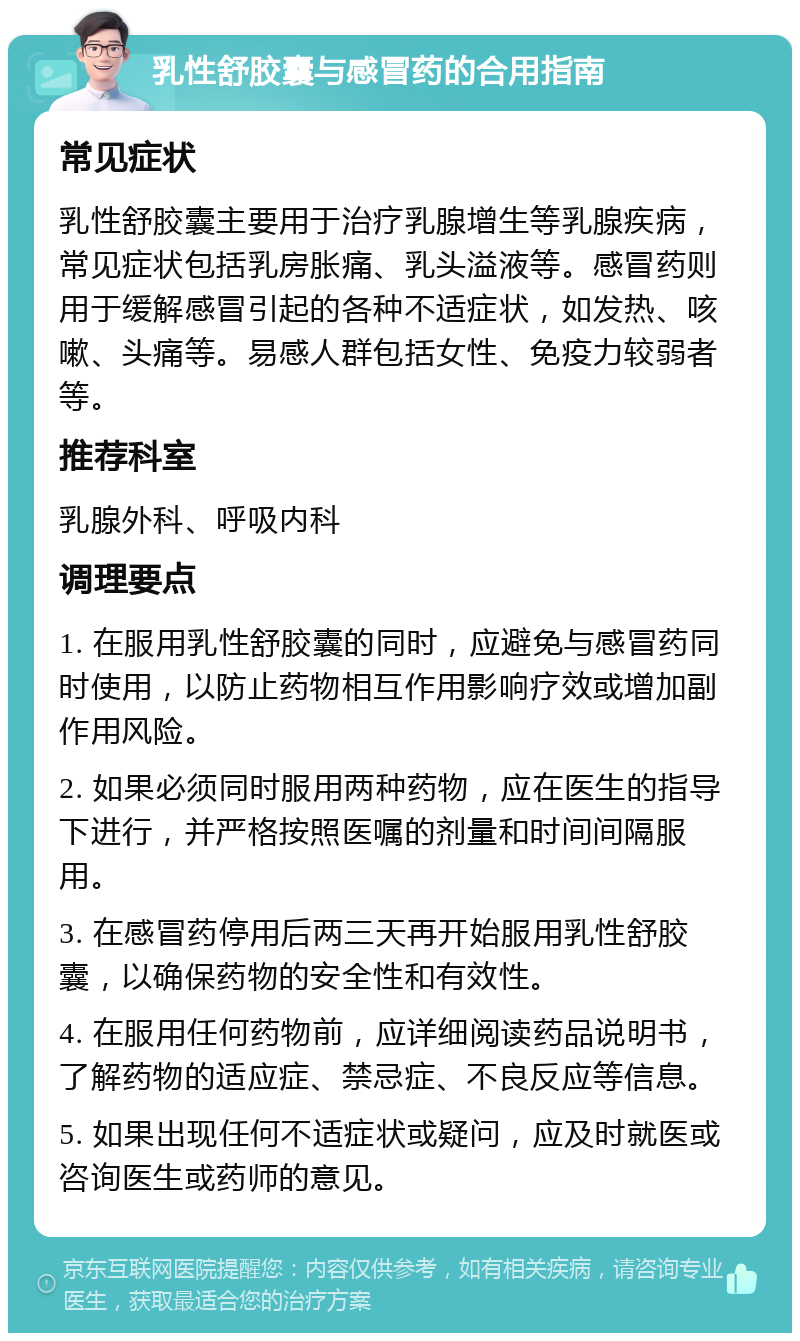 乳性舒胶囊与感冒药的合用指南 常见症状 乳性舒胶囊主要用于治疗乳腺增生等乳腺疾病，常见症状包括乳房胀痛、乳头溢液等。感冒药则用于缓解感冒引起的各种不适症状，如发热、咳嗽、头痛等。易感人群包括女性、免疫力较弱者等。 推荐科室 乳腺外科、呼吸内科 调理要点 1. 在服用乳性舒胶囊的同时，应避免与感冒药同时使用，以防止药物相互作用影响疗效或增加副作用风险。 2. 如果必须同时服用两种药物，应在医生的指导下进行，并严格按照医嘱的剂量和时间间隔服用。 3. 在感冒药停用后两三天再开始服用乳性舒胶囊，以确保药物的安全性和有效性。 4. 在服用任何药物前，应详细阅读药品说明书，了解药物的适应症、禁忌症、不良反应等信息。 5. 如果出现任何不适症状或疑问，应及时就医或咨询医生或药师的意见。