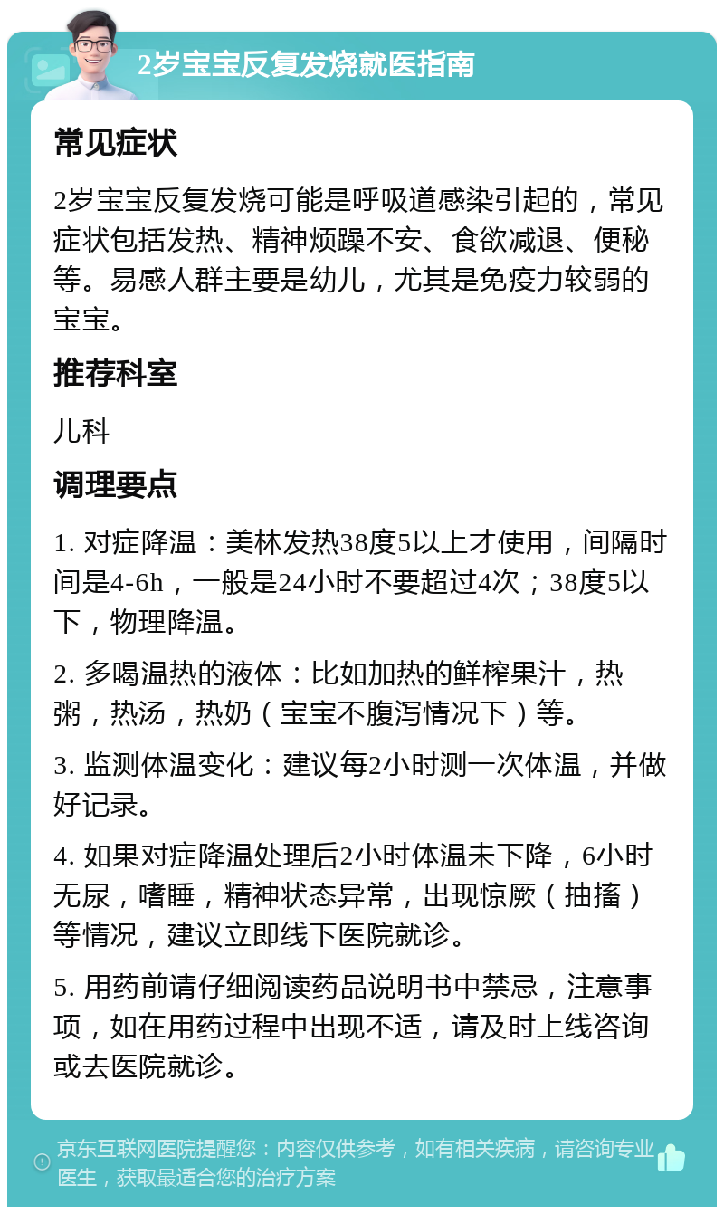 2岁宝宝反复发烧就医指南 常见症状 2岁宝宝反复发烧可能是呼吸道感染引起的，常见症状包括发热、精神烦躁不安、食欲减退、便秘等。易感人群主要是幼儿，尤其是免疫力较弱的宝宝。 推荐科室 儿科 调理要点 1. 对症降温：美林发热38度5以上才使用，间隔时间是4-6h，一般是24小时不要超过4次；38度5以下，物理降温。 2. 多喝温热的液体：比如加热的鲜榨果汁，热粥，热汤，热奶（宝宝不腹泻情况下）等。 3. 监测体温变化：建议每2小时测一次体温，并做好记录。 4. 如果对症降温处理后2小时体温未下降，6小时无尿，嗜睡，精神状态异常，出现惊厥（抽搐）等情况，建议立即线下医院就诊。 5. 用药前请仔细阅读药品说明书中禁忌，注意事项，如在用药过程中出现不适，请及时上线咨询或去医院就诊。