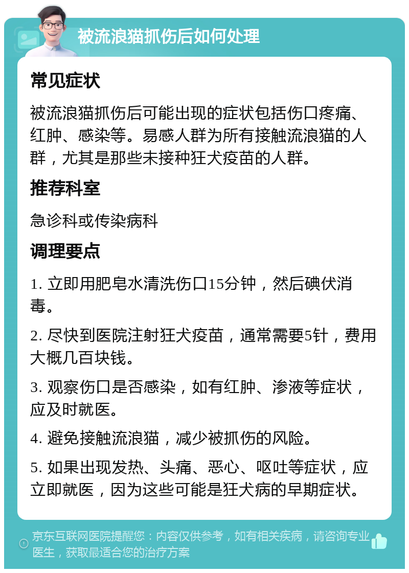 被流浪猫抓伤后如何处理 常见症状 被流浪猫抓伤后可能出现的症状包括伤口疼痛、红肿、感染等。易感人群为所有接触流浪猫的人群，尤其是那些未接种狂犬疫苗的人群。 推荐科室 急诊科或传染病科 调理要点 1. 立即用肥皂水清洗伤口15分钟，然后碘伏消毒。 2. 尽快到医院注射狂犬疫苗，通常需要5针，费用大概几百块钱。 3. 观察伤口是否感染，如有红肿、渗液等症状，应及时就医。 4. 避免接触流浪猫，减少被抓伤的风险。 5. 如果出现发热、头痛、恶心、呕吐等症状，应立即就医，因为这些可能是狂犬病的早期症状。