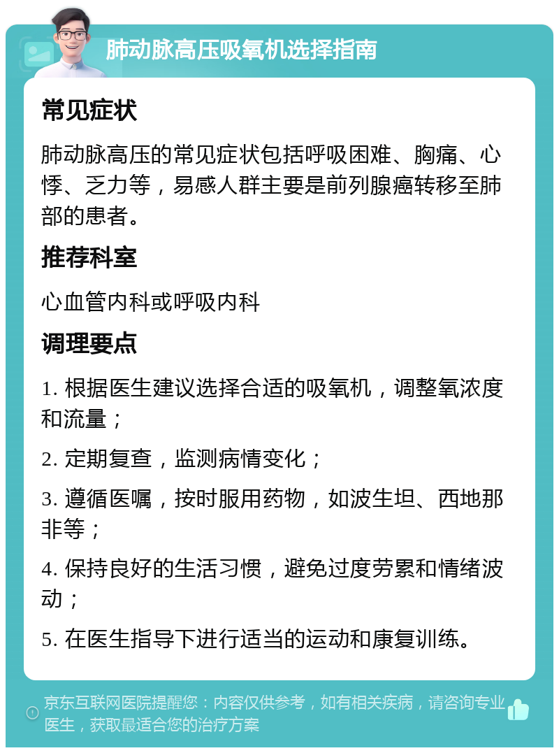 肺动脉高压吸氧机选择指南 常见症状 肺动脉高压的常见症状包括呼吸困难、胸痛、心悸、乏力等，易感人群主要是前列腺癌转移至肺部的患者。 推荐科室 心血管内科或呼吸内科 调理要点 1. 根据医生建议选择合适的吸氧机，调整氧浓度和流量； 2. 定期复查，监测病情变化； 3. 遵循医嘱，按时服用药物，如波生坦、西地那非等； 4. 保持良好的生活习惯，避免过度劳累和情绪波动； 5. 在医生指导下进行适当的运动和康复训练。