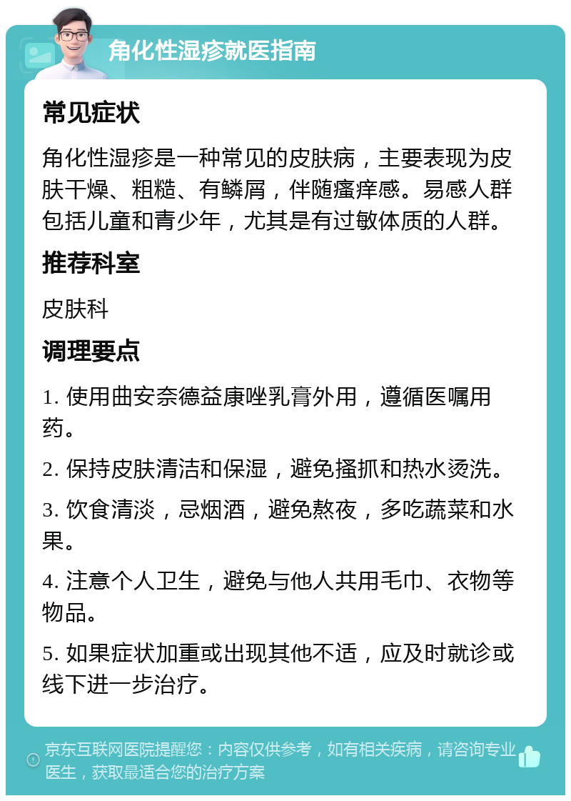 角化性湿疹就医指南 常见症状 角化性湿疹是一种常见的皮肤病，主要表现为皮肤干燥、粗糙、有鳞屑，伴随瘙痒感。易感人群包括儿童和青少年，尤其是有过敏体质的人群。 推荐科室 皮肤科 调理要点 1. 使用曲安奈德益康唑乳膏外用，遵循医嘱用药。 2. 保持皮肤清洁和保湿，避免搔抓和热水烫洗。 3. 饮食清淡，忌烟酒，避免熬夜，多吃蔬菜和水果。 4. 注意个人卫生，避免与他人共用毛巾、衣物等物品。 5. 如果症状加重或出现其他不适，应及时就诊或线下进一步治疗。