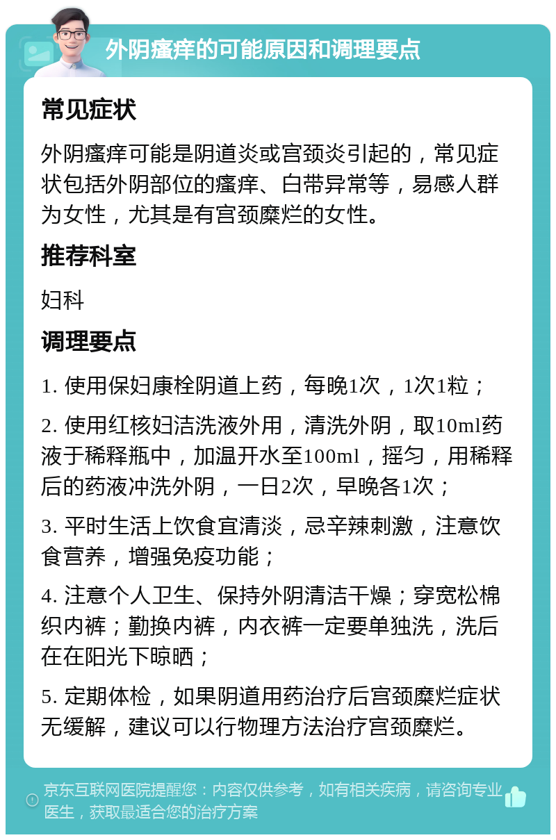 外阴瘙痒的可能原因和调理要点 常见症状 外阴瘙痒可能是阴道炎或宫颈炎引起的，常见症状包括外阴部位的瘙痒、白带异常等，易感人群为女性，尤其是有宫颈糜烂的女性。 推荐科室 妇科 调理要点 1. 使用保妇康栓阴道上药，每晚1次，1次1粒； 2. 使用红核妇洁洗液外用，清洗外阴，取10ml药液于稀释瓶中，加温开水至100ml，摇匀，用稀释后的药液冲洗外阴，一日2次，早晚各1次； 3. 平时生活上饮食宜清淡，忌辛辣刺激，注意饮食营养，增强免疫功能； 4. 注意个人卫生、保持外阴清洁干燥；穿宽松棉织内裤；勤换内裤，内衣裤一定要单独洗，洗后在在阳光下晾晒； 5. 定期体检，如果阴道用药治疗后宫颈糜烂症状无缓解，建议可以行物理方法治疗宫颈糜烂。