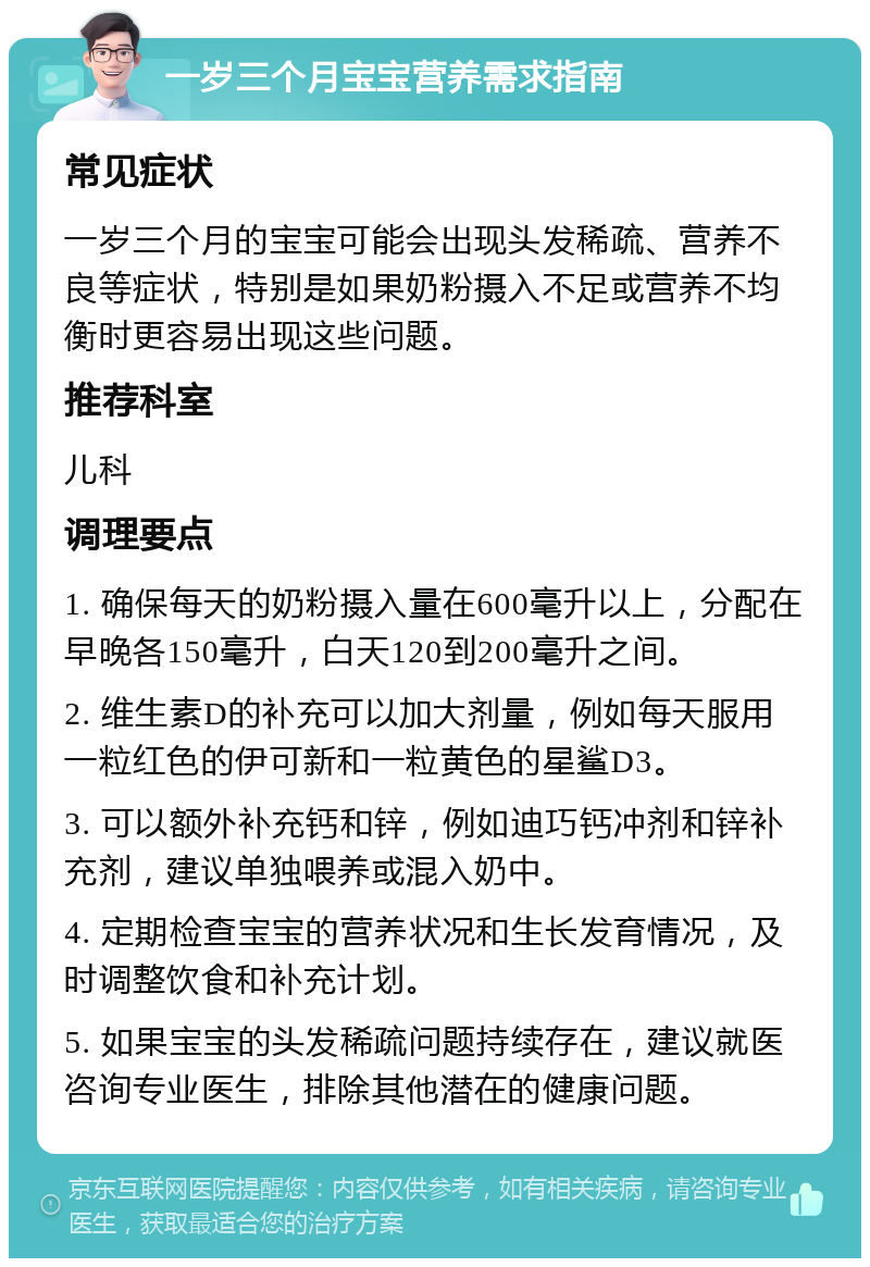 一岁三个月宝宝营养需求指南 常见症状 一岁三个月的宝宝可能会出现头发稀疏、营养不良等症状，特别是如果奶粉摄入不足或营养不均衡时更容易出现这些问题。 推荐科室 儿科 调理要点 1. 确保每天的奶粉摄入量在600毫升以上，分配在早晚各150毫升，白天120到200毫升之间。 2. 维生素D的补充可以加大剂量，例如每天服用一粒红色的伊可新和一粒黄色的星鲨D3。 3. 可以额外补充钙和锌，例如迪巧钙冲剂和锌补充剂，建议单独喂养或混入奶中。 4. 定期检查宝宝的营养状况和生长发育情况，及时调整饮食和补充计划。 5. 如果宝宝的头发稀疏问题持续存在，建议就医咨询专业医生，排除其他潜在的健康问题。