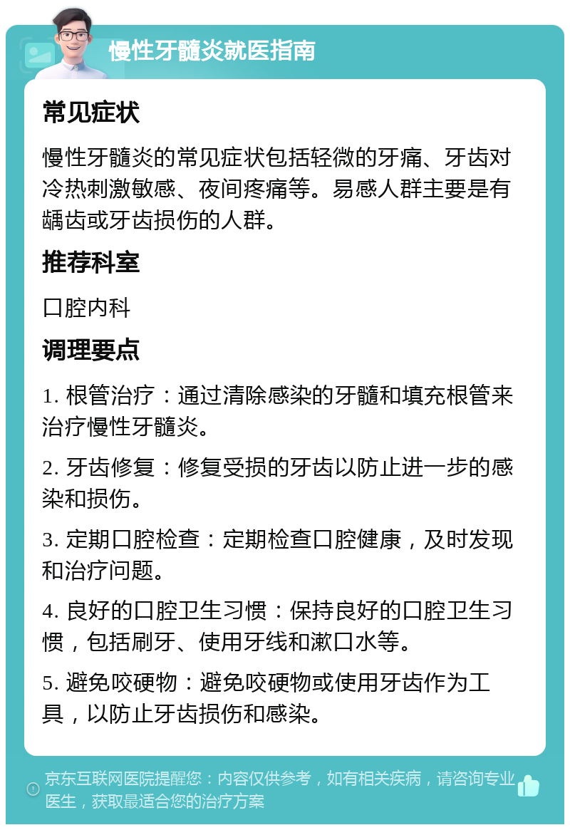 慢性牙髓炎就医指南 常见症状 慢性牙髓炎的常见症状包括轻微的牙痛、牙齿对冷热刺激敏感、夜间疼痛等。易感人群主要是有龋齿或牙齿损伤的人群。 推荐科室 口腔内科 调理要点 1. 根管治疗：通过清除感染的牙髓和填充根管来治疗慢性牙髓炎。 2. 牙齿修复：修复受损的牙齿以防止进一步的感染和损伤。 3. 定期口腔检查：定期检查口腔健康，及时发现和治疗问题。 4. 良好的口腔卫生习惯：保持良好的口腔卫生习惯，包括刷牙、使用牙线和漱口水等。 5. 避免咬硬物：避免咬硬物或使用牙齿作为工具，以防止牙齿损伤和感染。