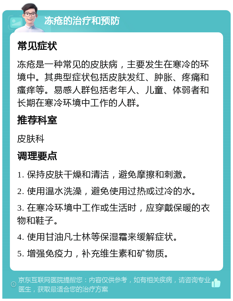 冻疮的治疗和预防 常见症状 冻疮是一种常见的皮肤病，主要发生在寒冷的环境中。其典型症状包括皮肤发红、肿胀、疼痛和瘙痒等。易感人群包括老年人、儿童、体弱者和长期在寒冷环境中工作的人群。 推荐科室 皮肤科 调理要点 1. 保持皮肤干燥和清洁，避免摩擦和刺激。 2. 使用温水洗澡，避免使用过热或过冷的水。 3. 在寒冷环境中工作或生活时，应穿戴保暖的衣物和鞋子。 4. 使用甘油凡士林等保湿霜来缓解症状。 5. 增强免疫力，补充维生素和矿物质。