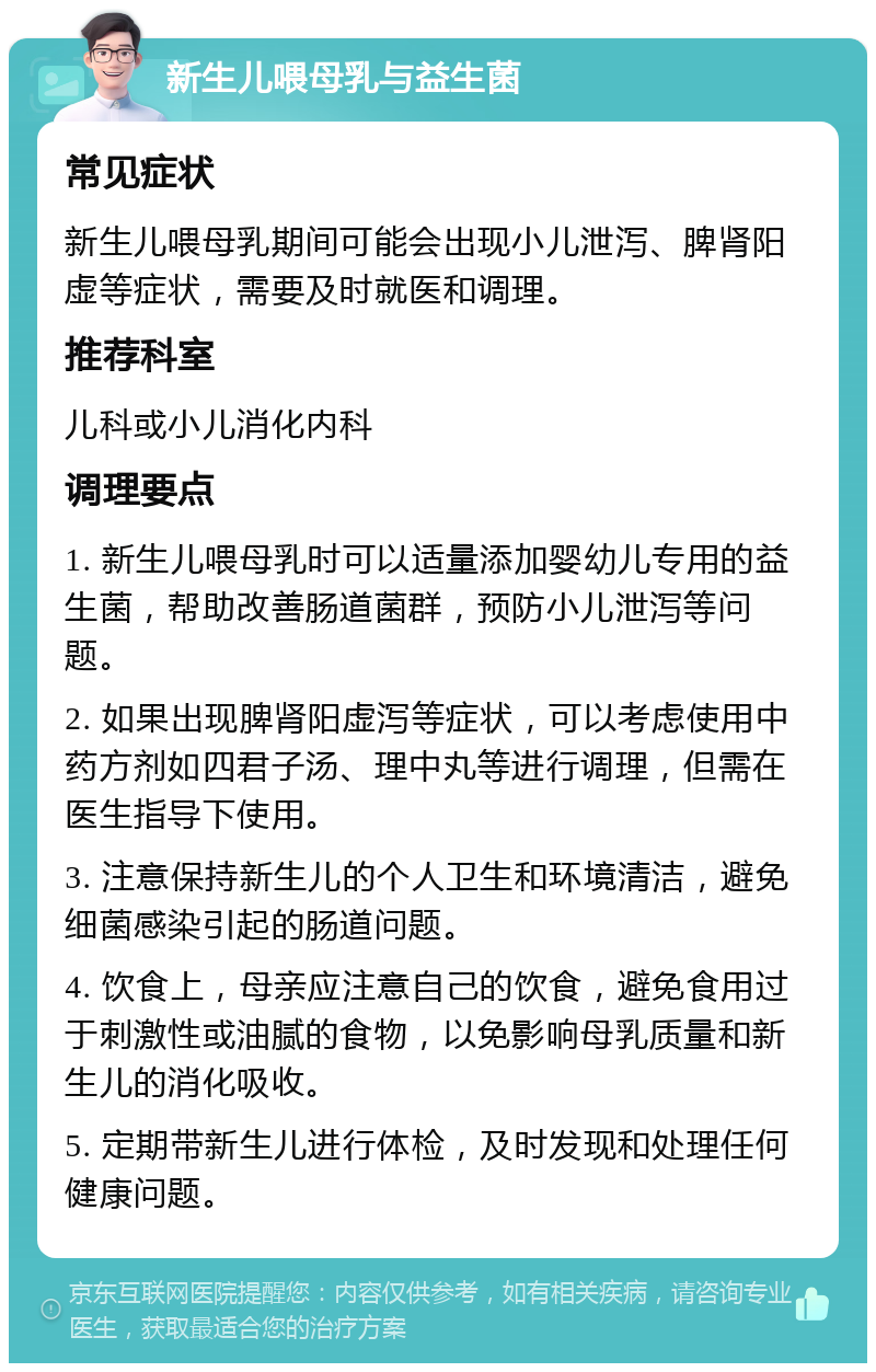 新生儿喂母乳与益生菌 常见症状 新生儿喂母乳期间可能会出现小儿泄泻、脾肾阳虚等症状，需要及时就医和调理。 推荐科室 儿科或小儿消化内科 调理要点 1. 新生儿喂母乳时可以适量添加婴幼儿专用的益生菌，帮助改善肠道菌群，预防小儿泄泻等问题。 2. 如果出现脾肾阳虚泻等症状，可以考虑使用中药方剂如四君子汤、理中丸等进行调理，但需在医生指导下使用。 3. 注意保持新生儿的个人卫生和环境清洁，避免细菌感染引起的肠道问题。 4. 饮食上，母亲应注意自己的饮食，避免食用过于刺激性或油腻的食物，以免影响母乳质量和新生儿的消化吸收。 5. 定期带新生儿进行体检，及时发现和处理任何健康问题。