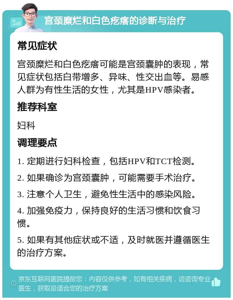 宫颈糜烂和白色疙瘩的诊断与治疗 常见症状 宫颈糜烂和白色疙瘩可能是宫颈囊肿的表现，常见症状包括白带增多、异味、性交出血等。易感人群为有性生活的女性，尤其是HPV感染者。 推荐科室 妇科 调理要点 1. 定期进行妇科检查，包括HPV和TCT检测。 2. 如果确诊为宫颈囊肿，可能需要手术治疗。 3. 注意个人卫生，避免性生活中的感染风险。 4. 加强免疫力，保持良好的生活习惯和饮食习惯。 5. 如果有其他症状或不适，及时就医并遵循医生的治疗方案。