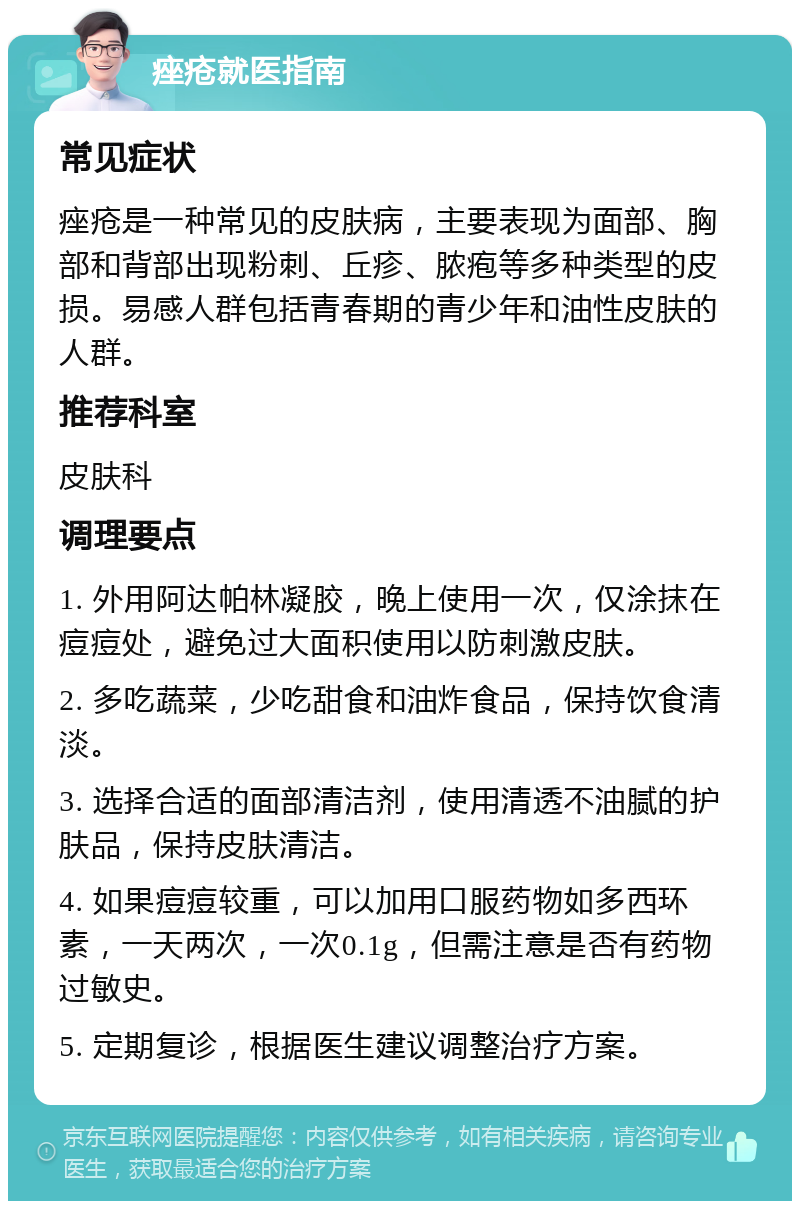 痤疮就医指南 常见症状 痤疮是一种常见的皮肤病，主要表现为面部、胸部和背部出现粉刺、丘疹、脓疱等多种类型的皮损。易感人群包括青春期的青少年和油性皮肤的人群。 推荐科室 皮肤科 调理要点 1. 外用阿达帕林凝胶，晚上使用一次，仅涂抹在痘痘处，避免过大面积使用以防刺激皮肤。 2. 多吃蔬菜，少吃甜食和油炸食品，保持饮食清淡。 3. 选择合适的面部清洁剂，使用清透不油腻的护肤品，保持皮肤清洁。 4. 如果痘痘较重，可以加用口服药物如多西环素，一天两次，一次0.1g，但需注意是否有药物过敏史。 5. 定期复诊，根据医生建议调整治疗方案。