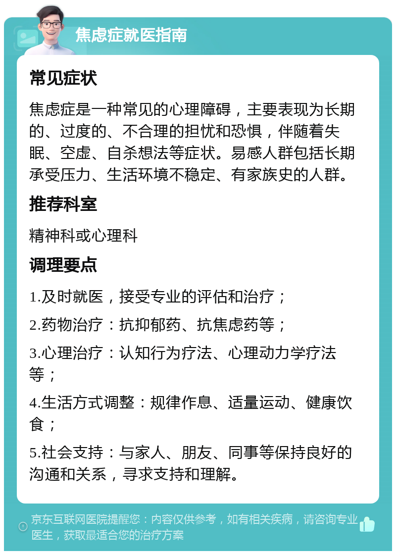 焦虑症就医指南 常见症状 焦虑症是一种常见的心理障碍，主要表现为长期的、过度的、不合理的担忧和恐惧，伴随着失眠、空虚、自杀想法等症状。易感人群包括长期承受压力、生活环境不稳定、有家族史的人群。 推荐科室 精神科或心理科 调理要点 1.及时就医，接受专业的评估和治疗； 2.药物治疗：抗抑郁药、抗焦虑药等； 3.心理治疗：认知行为疗法、心理动力学疗法等； 4.生活方式调整：规律作息、适量运动、健康饮食； 5.社会支持：与家人、朋友、同事等保持良好的沟通和关系，寻求支持和理解。