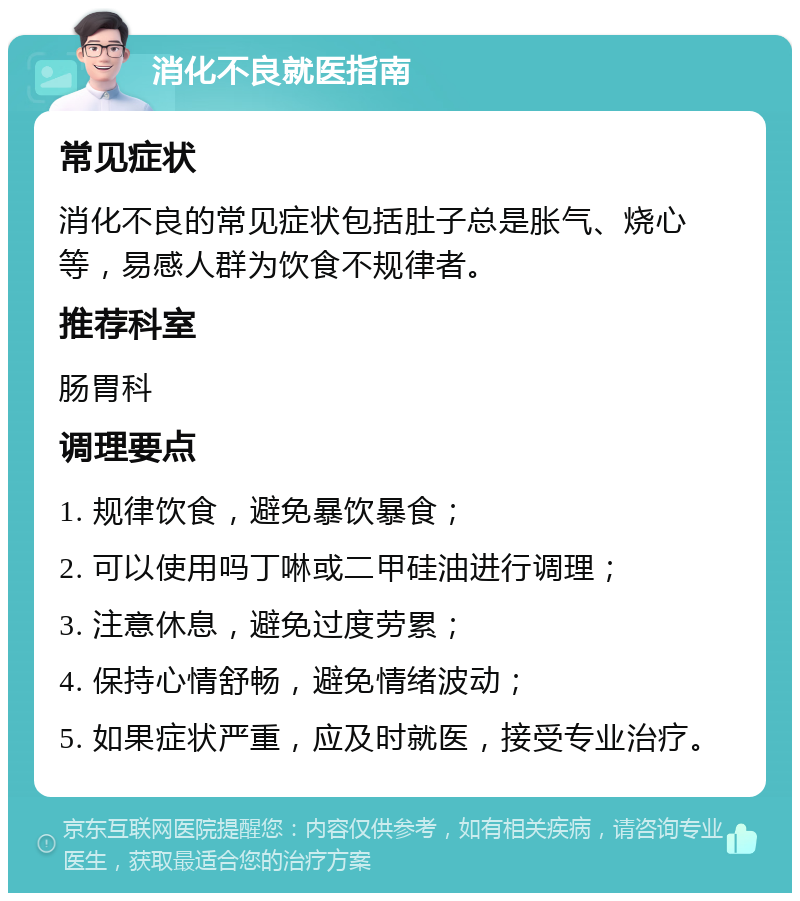 消化不良就医指南 常见症状 消化不良的常见症状包括肚子总是胀气、烧心等，易感人群为饮食不规律者。 推荐科室 肠胃科 调理要点 1. 规律饮食，避免暴饮暴食； 2. 可以使用吗丁啉或二甲硅油进行调理； 3. 注意休息，避免过度劳累； 4. 保持心情舒畅，避免情绪波动； 5. 如果症状严重，应及时就医，接受专业治疗。