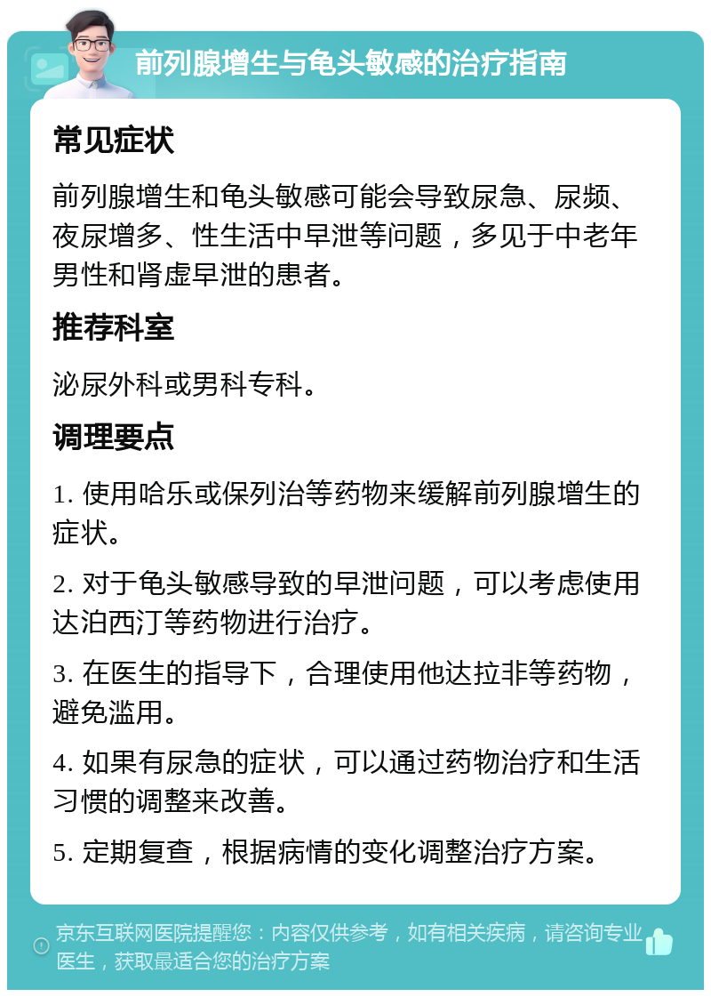 前列腺增生与龟头敏感的治疗指南 常见症状 前列腺增生和龟头敏感可能会导致尿急、尿频、夜尿增多、性生活中早泄等问题，多见于中老年男性和肾虚早泄的患者。 推荐科室 泌尿外科或男科专科。 调理要点 1. 使用哈乐或保列治等药物来缓解前列腺增生的症状。 2. 对于龟头敏感导致的早泄问题，可以考虑使用达泊西汀等药物进行治疗。 3. 在医生的指导下，合理使用他达拉非等药物，避免滥用。 4. 如果有尿急的症状，可以通过药物治疗和生活习惯的调整来改善。 5. 定期复查，根据病情的变化调整治疗方案。