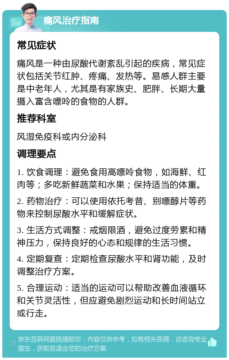 痛风治疗指南 常见症状 痛风是一种由尿酸代谢紊乱引起的疾病，常见症状包括关节红肿、疼痛、发热等。易感人群主要是中老年人，尤其是有家族史、肥胖、长期大量摄入富含嘌呤的食物的人群。 推荐科室 风湿免疫科或内分泌科 调理要点 1. 饮食调理：避免食用高嘌呤食物，如海鲜、红肉等；多吃新鲜蔬菜和水果；保持适当的体重。 2. 药物治疗：可以使用依托考昔、别嘌醇片等药物来控制尿酸水平和缓解症状。 3. 生活方式调整：戒烟限酒，避免过度劳累和精神压力，保持良好的心态和规律的生活习惯。 4. 定期复查：定期检查尿酸水平和肾功能，及时调整治疗方案。 5. 合理运动：适当的运动可以帮助改善血液循环和关节灵活性，但应避免剧烈运动和长时间站立或行走。