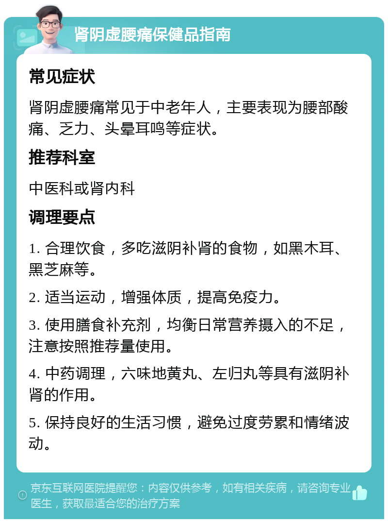 肾阴虚腰痛保健品指南 常见症状 肾阴虚腰痛常见于中老年人，主要表现为腰部酸痛、乏力、头晕耳鸣等症状。 推荐科室 中医科或肾内科 调理要点 1. 合理饮食，多吃滋阴补肾的食物，如黑木耳、黑芝麻等。 2. 适当运动，增强体质，提高免疫力。 3. 使用膳食补充剂，均衡日常营养摄入的不足，注意按照推荐量使用。 4. 中药调理，六味地黄丸、左归丸等具有滋阴补肾的作用。 5. 保持良好的生活习惯，避免过度劳累和情绪波动。