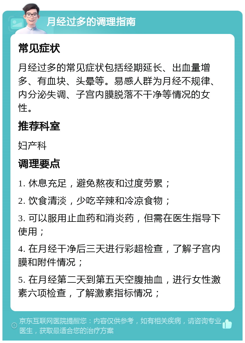 月经过多的调理指南 常见症状 月经过多的常见症状包括经期延长、出血量增多、有血块、头晕等。易感人群为月经不规律、内分泌失调、子宫内膜脱落不干净等情况的女性。 推荐科室 妇产科 调理要点 1. 休息充足，避免熬夜和过度劳累； 2. 饮食清淡，少吃辛辣和冷凉食物； 3. 可以服用止血药和消炎药，但需在医生指导下使用； 4. 在月经干净后三天进行彩超检查，了解子宫内膜和附件情况； 5. 在月经第二天到第五天空腹抽血，进行女性激素六项检查，了解激素指标情况；