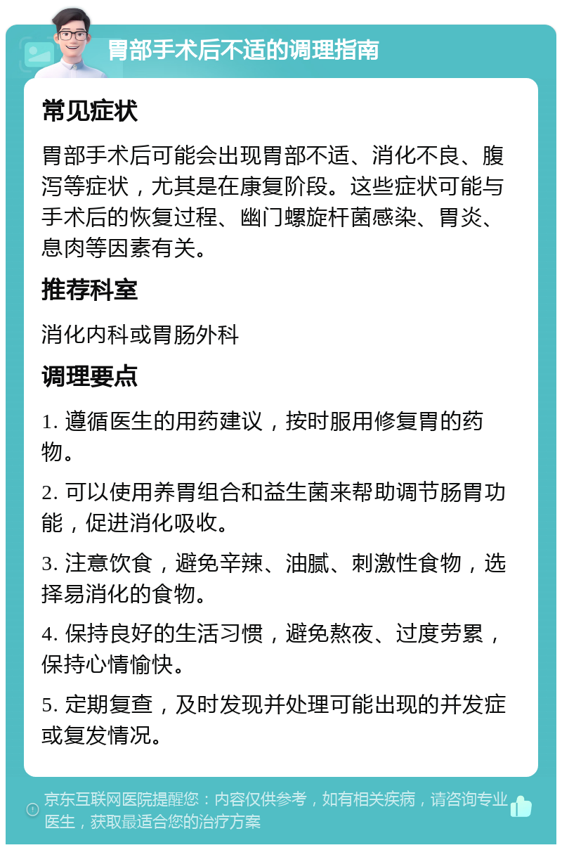 胃部手术后不适的调理指南 常见症状 胃部手术后可能会出现胃部不适、消化不良、腹泻等症状，尤其是在康复阶段。这些症状可能与手术后的恢复过程、幽门螺旋杆菌感染、胃炎、息肉等因素有关。 推荐科室 消化内科或胃肠外科 调理要点 1. 遵循医生的用药建议，按时服用修复胃的药物。 2. 可以使用养胃组合和益生菌来帮助调节肠胃功能，促进消化吸收。 3. 注意饮食，避免辛辣、油腻、刺激性食物，选择易消化的食物。 4. 保持良好的生活习惯，避免熬夜、过度劳累，保持心情愉快。 5. 定期复查，及时发现并处理可能出现的并发症或复发情况。