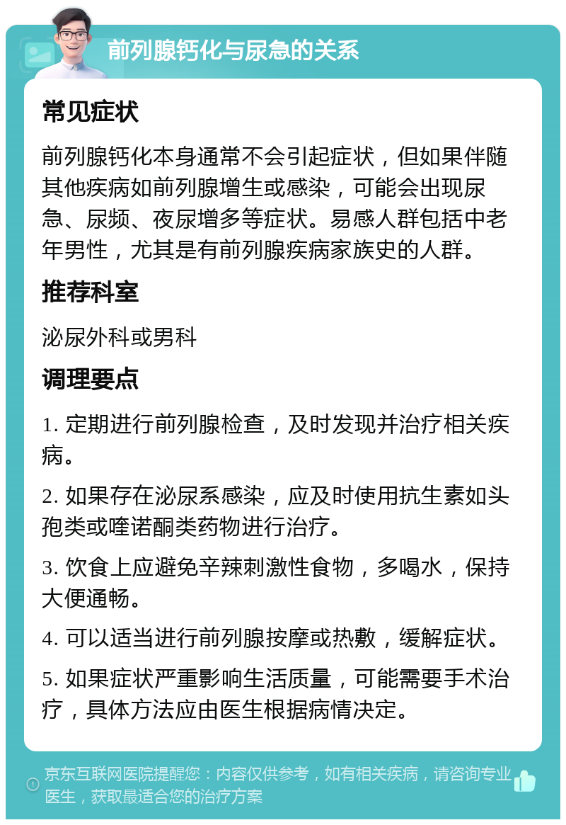 前列腺钙化与尿急的关系 常见症状 前列腺钙化本身通常不会引起症状，但如果伴随其他疾病如前列腺增生或感染，可能会出现尿急、尿频、夜尿增多等症状。易感人群包括中老年男性，尤其是有前列腺疾病家族史的人群。 推荐科室 泌尿外科或男科 调理要点 1. 定期进行前列腺检查，及时发现并治疗相关疾病。 2. 如果存在泌尿系感染，应及时使用抗生素如头孢类或喹诺酮类药物进行治疗。 3. 饮食上应避免辛辣刺激性食物，多喝水，保持大便通畅。 4. 可以适当进行前列腺按摩或热敷，缓解症状。 5. 如果症状严重影响生活质量，可能需要手术治疗，具体方法应由医生根据病情决定。