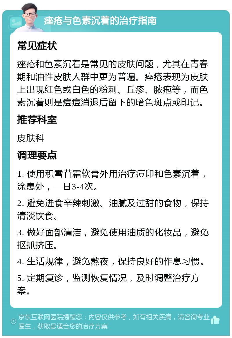 痤疮与色素沉着的治疗指南 常见症状 痤疮和色素沉着是常见的皮肤问题，尤其在青春期和油性皮肤人群中更为普遍。痤疮表现为皮肤上出现红色或白色的粉刺、丘疹、脓疱等，而色素沉着则是痘痘消退后留下的暗色斑点或印记。 推荐科室 皮肤科 调理要点 1. 使用积雪苷霜软膏外用治疗痘印和色素沉着，涂患处，一日3-4次。 2. 避免进食辛辣刺激、油腻及过甜的食物，保持清淡饮食。 3. 做好面部清洁，避免使用油质的化妆品，避免抠抓挤压。 4. 生活规律，避免熬夜，保持良好的作息习惯。 5. 定期复诊，监测恢复情况，及时调整治疗方案。