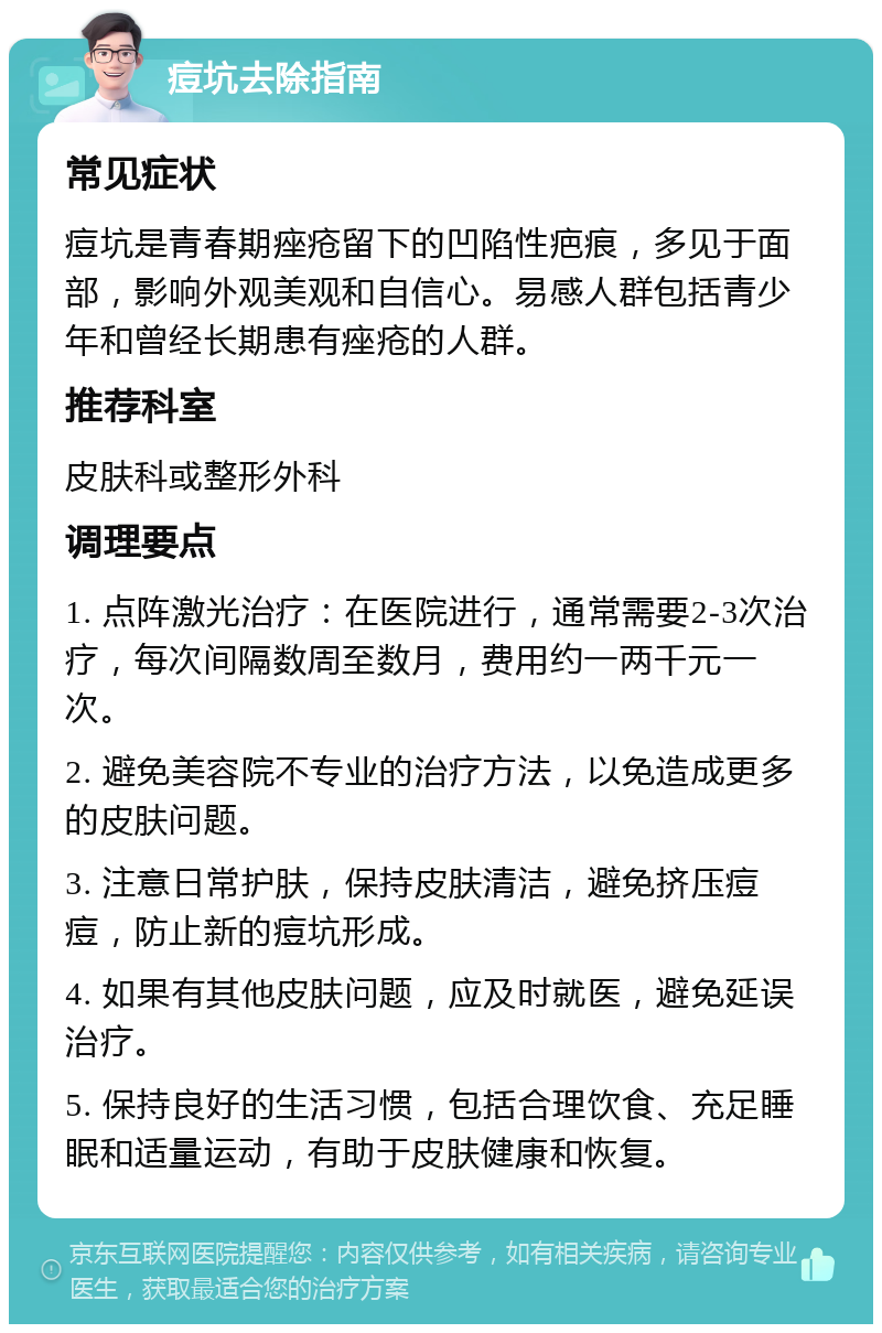 痘坑去除指南 常见症状 痘坑是青春期痤疮留下的凹陷性疤痕，多见于面部，影响外观美观和自信心。易感人群包括青少年和曾经长期患有痤疮的人群。 推荐科室 皮肤科或整形外科 调理要点 1. 点阵激光治疗：在医院进行，通常需要2-3次治疗，每次间隔数周至数月，费用约一两千元一次。 2. 避免美容院不专业的治疗方法，以免造成更多的皮肤问题。 3. 注意日常护肤，保持皮肤清洁，避免挤压痘痘，防止新的痘坑形成。 4. 如果有其他皮肤问题，应及时就医，避免延误治疗。 5. 保持良好的生活习惯，包括合理饮食、充足睡眠和适量运动，有助于皮肤健康和恢复。