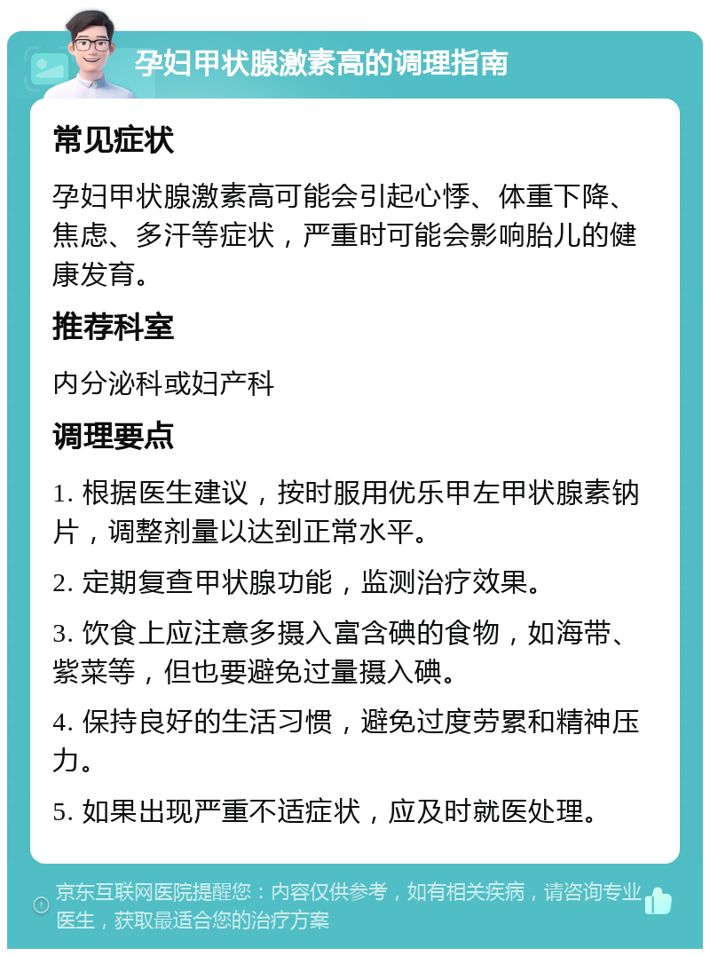 孕妇甲状腺激素高的调理指南 常见症状 孕妇甲状腺激素高可能会引起心悸、体重下降、焦虑、多汗等症状，严重时可能会影响胎儿的健康发育。 推荐科室 内分泌科或妇产科 调理要点 1. 根据医生建议，按时服用优乐甲左甲状腺素钠片，调整剂量以达到正常水平。 2. 定期复查甲状腺功能，监测治疗效果。 3. 饮食上应注意多摄入富含碘的食物，如海带、紫菜等，但也要避免过量摄入碘。 4. 保持良好的生活习惯，避免过度劳累和精神压力。 5. 如果出现严重不适症状，应及时就医处理。