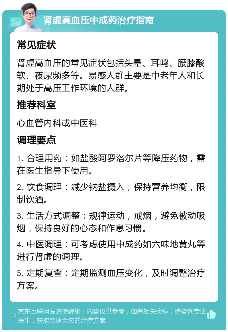 肾虚高血压中成药治疗指南 常见症状 肾虚高血压的常见症状包括头晕、耳鸣、腰膝酸软、夜尿频多等。易感人群主要是中老年人和长期处于高压工作环境的人群。 推荐科室 心血管内科或中医科 调理要点 1. 合理用药：如盐酸阿罗洛尔片等降压药物，需在医生指导下使用。 2. 饮食调理：减少钠盐摄入，保持营养均衡，限制饮酒。 3. 生活方式调整：规律运动，戒烟，避免被动吸烟，保持良好的心态和作息习惯。 4. 中医调理：可考虑使用中成药如六味地黄丸等进行肾虚的调理。 5. 定期复查：定期监测血压变化，及时调整治疗方案。