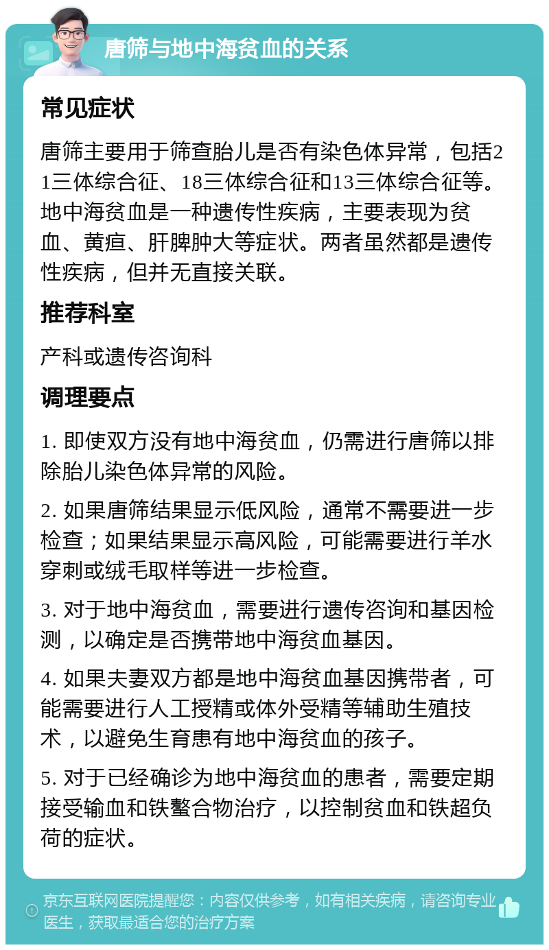 唐筛与地中海贫血的关系 常见症状 唐筛主要用于筛查胎儿是否有染色体异常，包括21三体综合征、18三体综合征和13三体综合征等。地中海贫血是一种遗传性疾病，主要表现为贫血、黄疸、肝脾肿大等症状。两者虽然都是遗传性疾病，但并无直接关联。 推荐科室 产科或遗传咨询科 调理要点 1. 即使双方没有地中海贫血，仍需进行唐筛以排除胎儿染色体异常的风险。 2. 如果唐筛结果显示低风险，通常不需要进一步检查；如果结果显示高风险，可能需要进行羊水穿刺或绒毛取样等进一步检查。 3. 对于地中海贫血，需要进行遗传咨询和基因检测，以确定是否携带地中海贫血基因。 4. 如果夫妻双方都是地中海贫血基因携带者，可能需要进行人工授精或体外受精等辅助生殖技术，以避免生育患有地中海贫血的孩子。 5. 对于已经确诊为地中海贫血的患者，需要定期接受输血和铁螯合物治疗，以控制贫血和铁超负荷的症状。