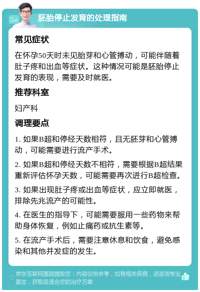 胚胎停止发育的处理指南 常见症状 在怀孕50天时未见胎芽和心管搏动，可能伴随着肚子疼和出血等症状。这种情况可能是胚胎停止发育的表现，需要及时就医。 推荐科室 妇产科 调理要点 1. 如果B超和停经天数相符，且无胚芽和心管搏动，可能需要进行流产手术。 2. 如果B超和停经天数不相符，需要根据B超结果重新评估怀孕天数，可能需要再次进行B超检查。 3. 如果出现肚子疼或出血等症状，应立即就医，排除先兆流产的可能性。 4. 在医生的指导下，可能需要服用一些药物来帮助身体恢复，例如止痛药或抗生素等。 5. 在流产手术后，需要注意休息和饮食，避免感染和其他并发症的发生。