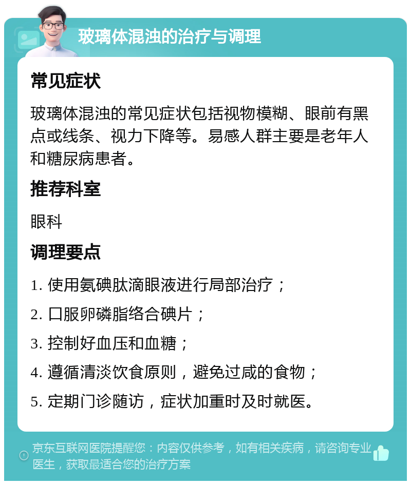 玻璃体混浊的治疗与调理 常见症状 玻璃体混浊的常见症状包括视物模糊、眼前有黑点或线条、视力下降等。易感人群主要是老年人和糖尿病患者。 推荐科室 眼科 调理要点 1. 使用氨碘肽滴眼液进行局部治疗； 2. 口服卵磷脂络合碘片； 3. 控制好血压和血糖； 4. 遵循清淡饮食原则，避免过咸的食物； 5. 定期门诊随访，症状加重时及时就医。