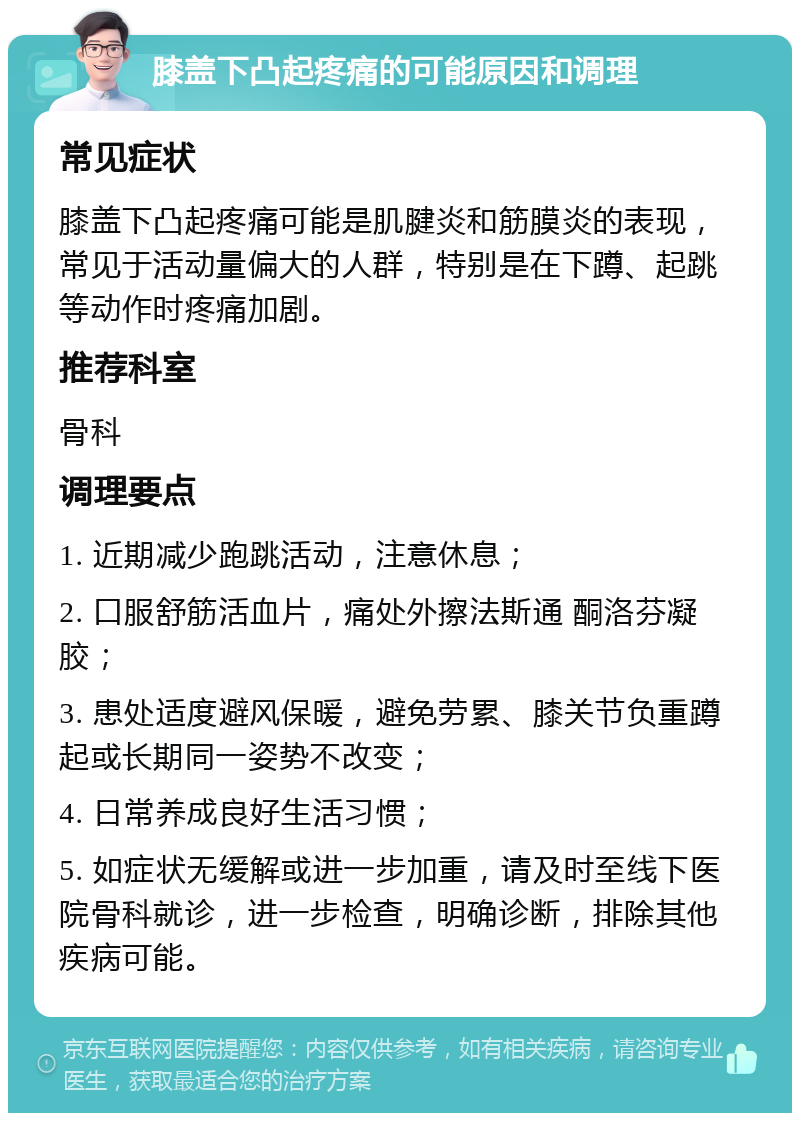 膝盖下凸起疼痛的可能原因和调理 常见症状 膝盖下凸起疼痛可能是肌腱炎和筋膜炎的表现，常见于活动量偏大的人群，特别是在下蹲、起跳等动作时疼痛加剧。 推荐科室 骨科 调理要点 1. 近期减少跑跳活动，注意休息； 2. 口服舒筋活血片，痛处外擦法斯通 酮洛芬凝胶； 3. 患处适度避风保暖，避免劳累、膝关节负重蹲起或长期同一姿势不改变； 4. 日常养成良好生活习惯； 5. 如症状无缓解或进一步加重，请及时至线下医院骨科就诊，进一步检查，明确诊断，排除其他疾病可能。