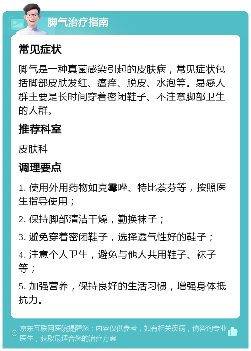 脚气治疗指南 常见症状 脚气是一种真菌感染引起的皮肤病，常见症状包括脚部皮肤发红、瘙痒、脱皮、水泡等。易感人群主要是长时间穿着密闭鞋子、不注意脚部卫生的人群。 推荐科室 皮肤科 调理要点 1. 使用外用药物如克霉唑、特比萘芬等，按照医生指导使用； 2. 保持脚部清洁干燥，勤换袜子； 3. 避免穿着密闭鞋子，选择透气性好的鞋子； 4. 注意个人卫生，避免与他人共用鞋子、袜子等； 5. 加强营养，保持良好的生活习惯，增强身体抵抗力。