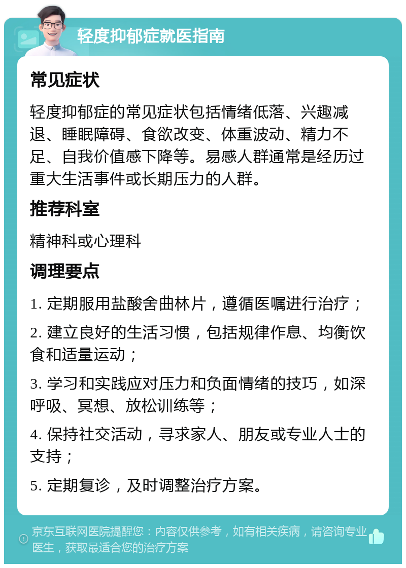 轻度抑郁症就医指南 常见症状 轻度抑郁症的常见症状包括情绪低落、兴趣减退、睡眠障碍、食欲改变、体重波动、精力不足、自我价值感下降等。易感人群通常是经历过重大生活事件或长期压力的人群。 推荐科室 精神科或心理科 调理要点 1. 定期服用盐酸舍曲林片，遵循医嘱进行治疗； 2. 建立良好的生活习惯，包括规律作息、均衡饮食和适量运动； 3. 学习和实践应对压力和负面情绪的技巧，如深呼吸、冥想、放松训练等； 4. 保持社交活动，寻求家人、朋友或专业人士的支持； 5. 定期复诊，及时调整治疗方案。