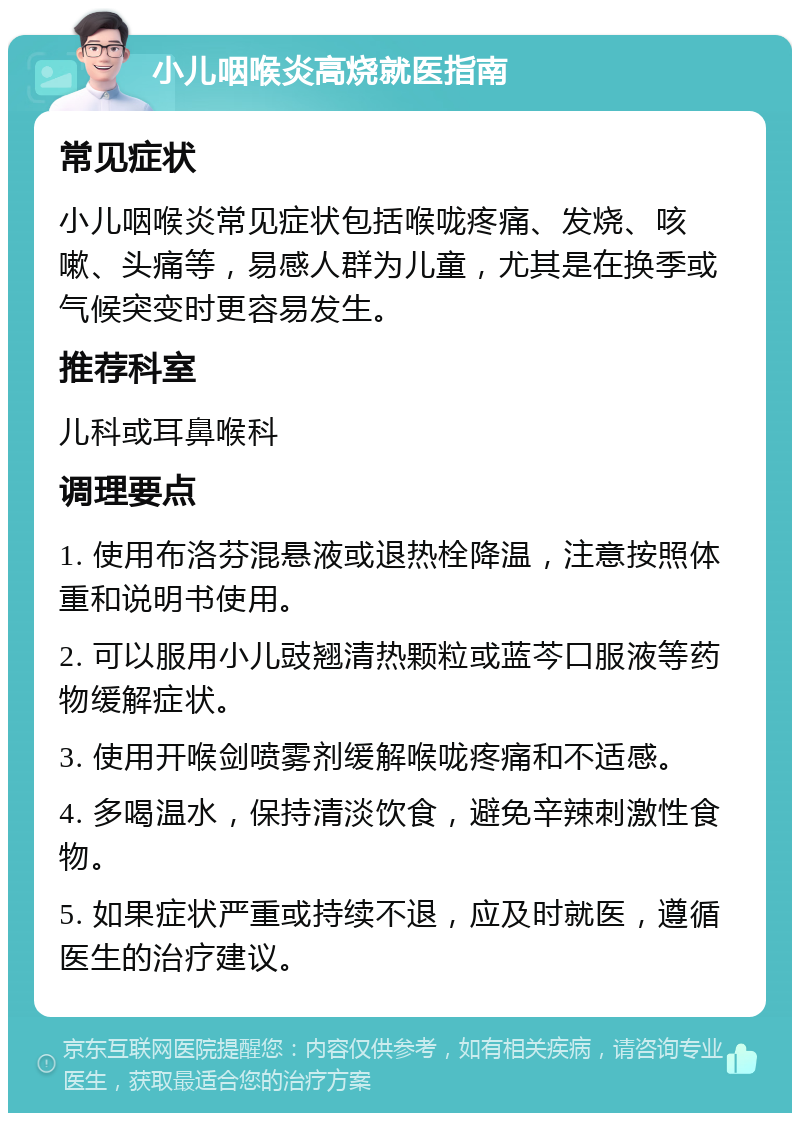 小儿咽喉炎高烧就医指南 常见症状 小儿咽喉炎常见症状包括喉咙疼痛、发烧、咳嗽、头痛等，易感人群为儿童，尤其是在换季或气候突变时更容易发生。 推荐科室 儿科或耳鼻喉科 调理要点 1. 使用布洛芬混悬液或退热栓降温，注意按照体重和说明书使用。 2. 可以服用小儿豉翘清热颗粒或蓝芩口服液等药物缓解症状。 3. 使用开喉剑喷雾剂缓解喉咙疼痛和不适感。 4. 多喝温水，保持清淡饮食，避免辛辣刺激性食物。 5. 如果症状严重或持续不退，应及时就医，遵循医生的治疗建议。