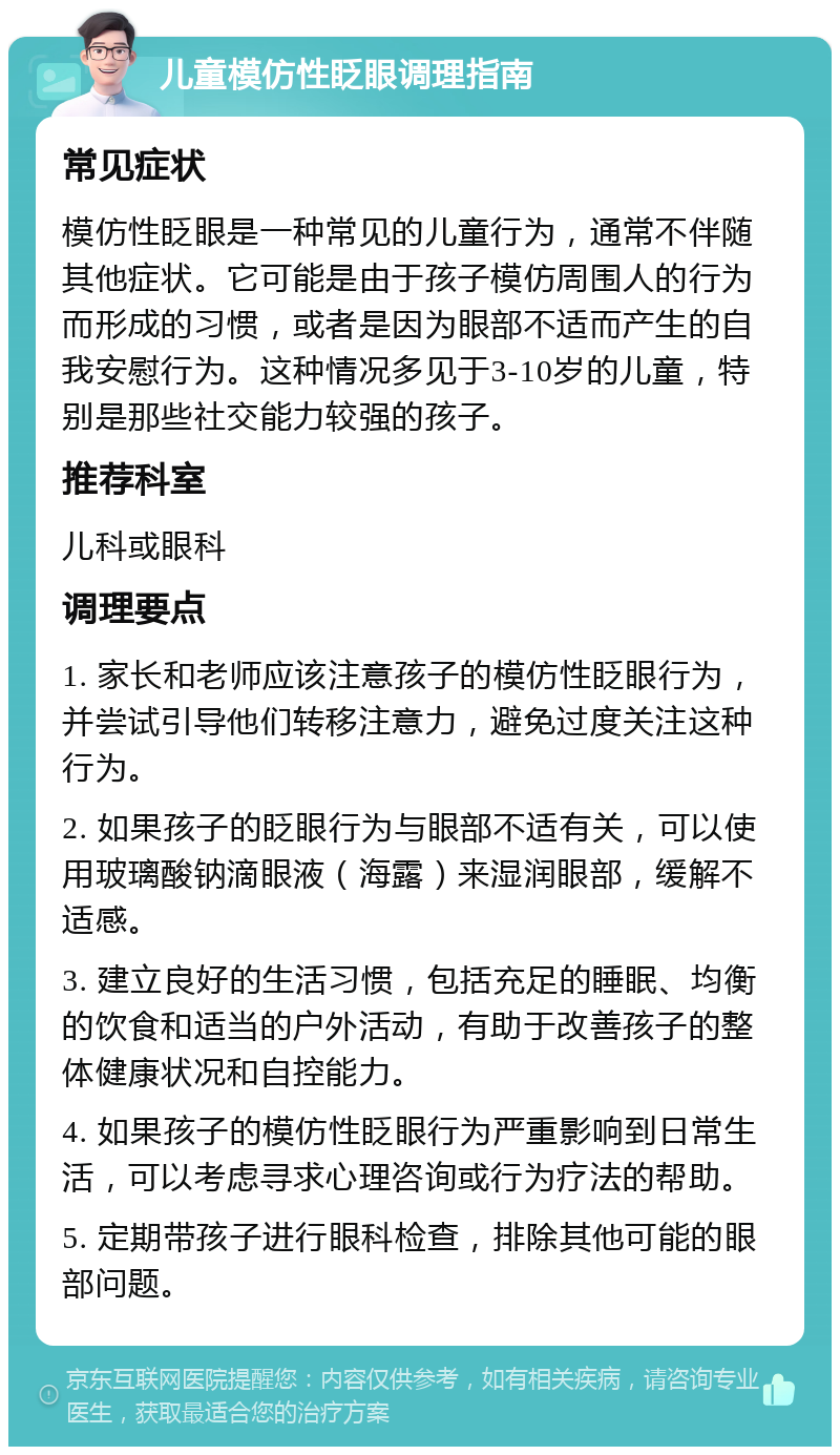 儿童模仿性眨眼调理指南 常见症状 模仿性眨眼是一种常见的儿童行为，通常不伴随其他症状。它可能是由于孩子模仿周围人的行为而形成的习惯，或者是因为眼部不适而产生的自我安慰行为。这种情况多见于3-10岁的儿童，特别是那些社交能力较强的孩子。 推荐科室 儿科或眼科 调理要点 1. 家长和老师应该注意孩子的模仿性眨眼行为，并尝试引导他们转移注意力，避免过度关注这种行为。 2. 如果孩子的眨眼行为与眼部不适有关，可以使用玻璃酸钠滴眼液（海露）来湿润眼部，缓解不适感。 3. 建立良好的生活习惯，包括充足的睡眠、均衡的饮食和适当的户外活动，有助于改善孩子的整体健康状况和自控能力。 4. 如果孩子的模仿性眨眼行为严重影响到日常生活，可以考虑寻求心理咨询或行为疗法的帮助。 5. 定期带孩子进行眼科检查，排除其他可能的眼部问题。