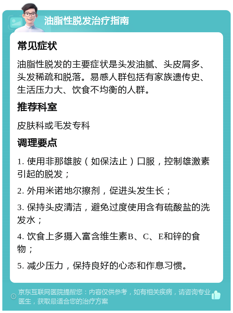 油脂性脱发治疗指南 常见症状 油脂性脱发的主要症状是头发油腻、头皮屑多、头发稀疏和脱落。易感人群包括有家族遗传史、生活压力大、饮食不均衡的人群。 推荐科室 皮肤科或毛发专科 调理要点 1. 使用非那雄胺（如保法止）口服，控制雄激素引起的脱发； 2. 外用米诺地尔擦剂，促进头发生长； 3. 保持头皮清洁，避免过度使用含有硫酸盐的洗发水； 4. 饮食上多摄入富含维生素B、C、E和锌的食物； 5. 减少压力，保持良好的心态和作息习惯。