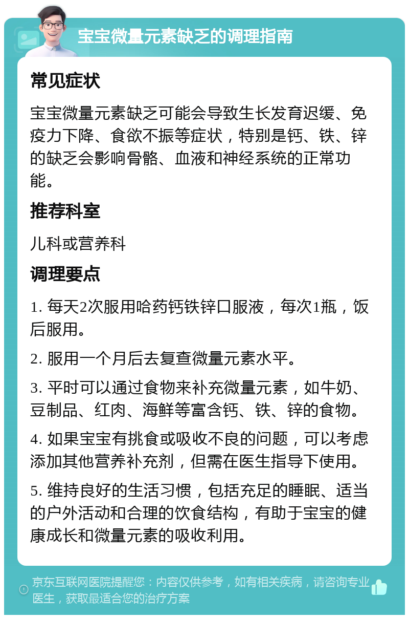 宝宝微量元素缺乏的调理指南 常见症状 宝宝微量元素缺乏可能会导致生长发育迟缓、免疫力下降、食欲不振等症状，特别是钙、铁、锌的缺乏会影响骨骼、血液和神经系统的正常功能。 推荐科室 儿科或营养科 调理要点 1. 每天2次服用哈药钙铁锌口服液，每次1瓶，饭后服用。 2. 服用一个月后去复查微量元素水平。 3. 平时可以通过食物来补充微量元素，如牛奶、豆制品、红肉、海鲜等富含钙、铁、锌的食物。 4. 如果宝宝有挑食或吸收不良的问题，可以考虑添加其他营养补充剂，但需在医生指导下使用。 5. 维持良好的生活习惯，包括充足的睡眠、适当的户外活动和合理的饮食结构，有助于宝宝的健康成长和微量元素的吸收利用。