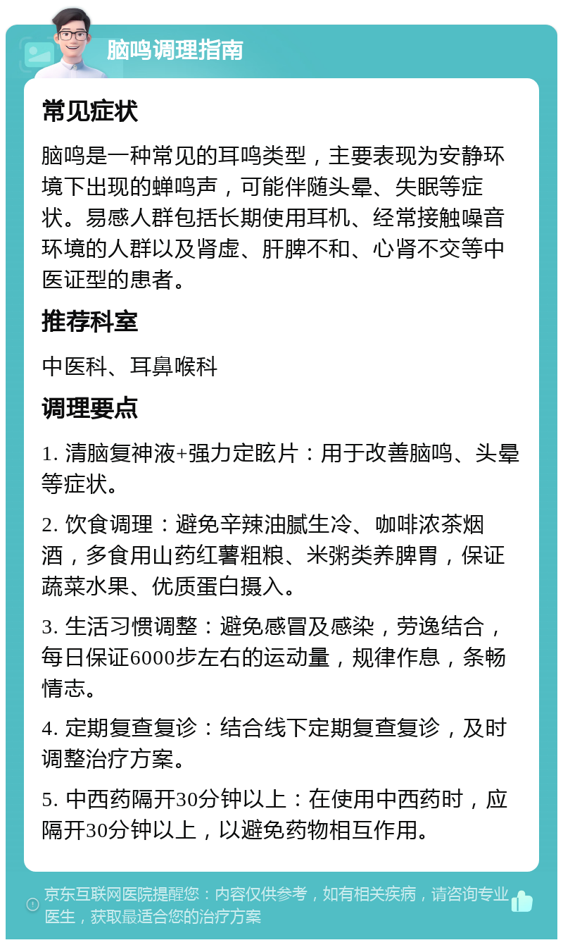 脑鸣调理指南 常见症状 脑鸣是一种常见的耳鸣类型，主要表现为安静环境下出现的蝉鸣声，可能伴随头晕、失眠等症状。易感人群包括长期使用耳机、经常接触噪音环境的人群以及肾虚、肝脾不和、心肾不交等中医证型的患者。 推荐科室 中医科、耳鼻喉科 调理要点 1. 清脑复神液+强力定眩片：用于改善脑鸣、头晕等症状。 2. 饮食调理：避免辛辣油腻生冷、咖啡浓茶烟酒，多食用山药红薯粗粮、米粥类养脾胃，保证蔬菜水果、优质蛋白摄入。 3. 生活习惯调整：避免感冒及感染，劳逸结合，每日保证6000步左右的运动量，规律作息，条畅情志。 4. 定期复查复诊：结合线下定期复查复诊，及时调整治疗方案。 5. 中西药隔开30分钟以上：在使用中西药时，应隔开30分钟以上，以避免药物相互作用。