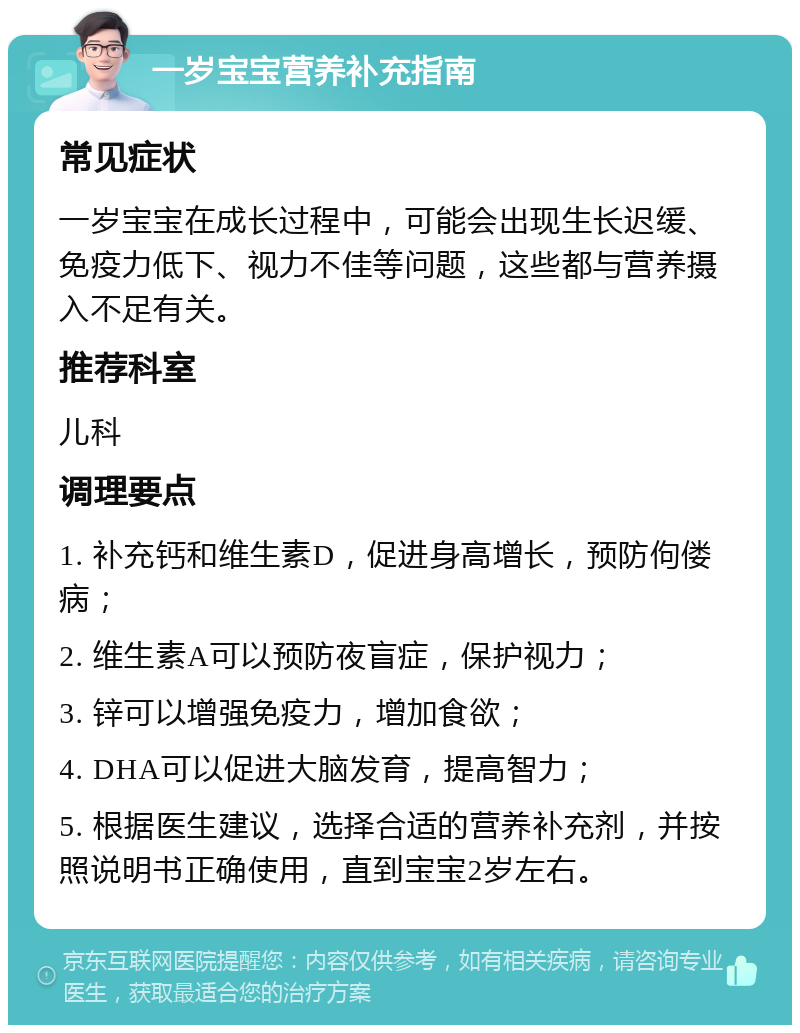 一岁宝宝营养补充指南 常见症状 一岁宝宝在成长过程中，可能会出现生长迟缓、免疫力低下、视力不佳等问题，这些都与营养摄入不足有关。 推荐科室 儿科 调理要点 1. 补充钙和维生素D，促进身高增长，预防佝偻病； 2. 维生素A可以预防夜盲症，保护视力； 3. 锌可以增强免疫力，增加食欲； 4. DHA可以促进大脑发育，提高智力； 5. 根据医生建议，选择合适的营养补充剂，并按照说明书正确使用，直到宝宝2岁左右。