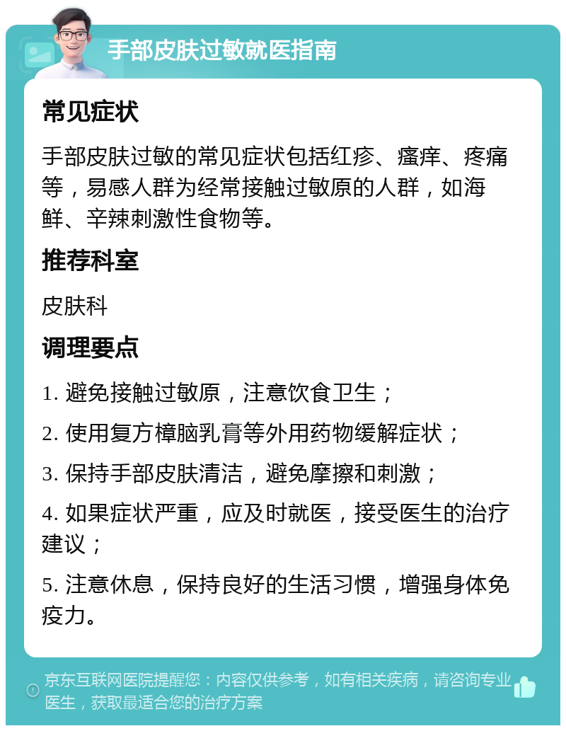 手部皮肤过敏就医指南 常见症状 手部皮肤过敏的常见症状包括红疹、瘙痒、疼痛等，易感人群为经常接触过敏原的人群，如海鲜、辛辣刺激性食物等。 推荐科室 皮肤科 调理要点 1. 避免接触过敏原，注意饮食卫生； 2. 使用复方樟脑乳膏等外用药物缓解症状； 3. 保持手部皮肤清洁，避免摩擦和刺激； 4. 如果症状严重，应及时就医，接受医生的治疗建议； 5. 注意休息，保持良好的生活习惯，增强身体免疫力。