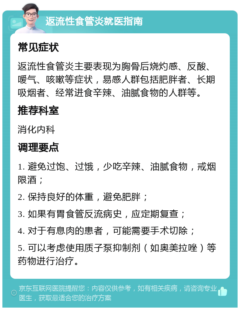 返流性食管炎就医指南 常见症状 返流性食管炎主要表现为胸骨后烧灼感、反酸、嗳气、咳嗽等症状，易感人群包括肥胖者、长期吸烟者、经常进食辛辣、油腻食物的人群等。 推荐科室 消化内科 调理要点 1. 避免过饱、过饿，少吃辛辣、油腻食物，戒烟限酒； 2. 保持良好的体重，避免肥胖； 3. 如果有胃食管反流病史，应定期复查； 4. 对于有息肉的患者，可能需要手术切除； 5. 可以考虑使用质子泵抑制剂（如奥美拉唑）等药物进行治疗。