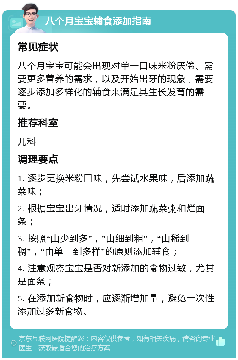 八个月宝宝辅食添加指南 常见症状 八个月宝宝可能会出现对单一口味米粉厌倦、需要更多营养的需求，以及开始出牙的现象，需要逐步添加多样化的辅食来满足其生长发育的需要。 推荐科室 儿科 调理要点 1. 逐步更换米粉口味，先尝试水果味，后添加蔬菜味； 2. 根据宝宝出牙情况，适时添加蔬菜粥和烂面条； 3. 按照“由少到多”，”由细到粗”，“由稀到稠”，“由单一到多样”的原则添加辅食； 4. 注意观察宝宝是否对新添加的食物过敏，尤其是面条； 5. 在添加新食物时，应逐渐增加量，避免一次性添加过多新食物。