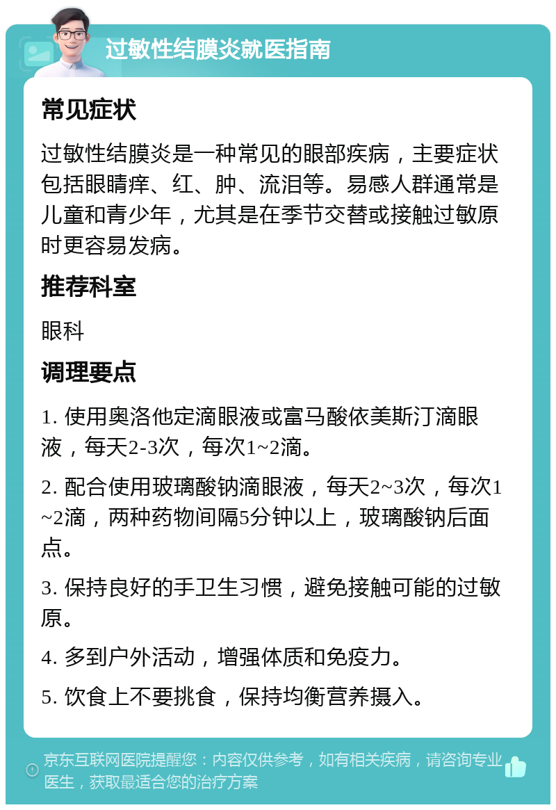 过敏性结膜炎就医指南 常见症状 过敏性结膜炎是一种常见的眼部疾病，主要症状包括眼睛痒、红、肿、流泪等。易感人群通常是儿童和青少年，尤其是在季节交替或接触过敏原时更容易发病。 推荐科室 眼科 调理要点 1. 使用奥洛他定滴眼液或富马酸依美斯汀滴眼液，每天2-3次，每次1~2滴。 2. 配合使用玻璃酸钠滴眼液，每天2~3次，每次1~2滴，两种药物间隔5分钟以上，玻璃酸钠后面点。 3. 保持良好的手卫生习惯，避免接触可能的过敏原。 4. 多到户外活动，增强体质和免疫力。 5. 饮食上不要挑食，保持均衡营养摄入。