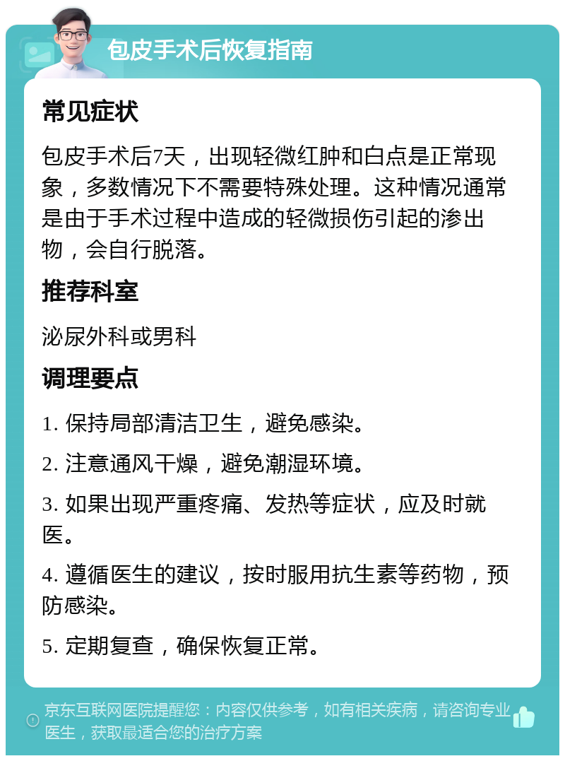 包皮手术后恢复指南 常见症状 包皮手术后7天，出现轻微红肿和白点是正常现象，多数情况下不需要特殊处理。这种情况通常是由于手术过程中造成的轻微损伤引起的渗出物，会自行脱落。 推荐科室 泌尿外科或男科 调理要点 1. 保持局部清洁卫生，避免感染。 2. 注意通风干燥，避免潮湿环境。 3. 如果出现严重疼痛、发热等症状，应及时就医。 4. 遵循医生的建议，按时服用抗生素等药物，预防感染。 5. 定期复查，确保恢复正常。