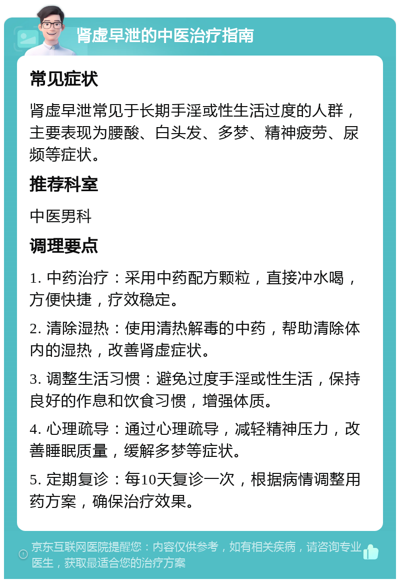 肾虚早泄的中医治疗指南 常见症状 肾虚早泄常见于长期手淫或性生活过度的人群，主要表现为腰酸、白头发、多梦、精神疲劳、尿频等症状。 推荐科室 中医男科 调理要点 1. 中药治疗：采用中药配方颗粒，直接冲水喝，方便快捷，疗效稳定。 2. 清除湿热：使用清热解毒的中药，帮助清除体内的湿热，改善肾虚症状。 3. 调整生活习惯：避免过度手淫或性生活，保持良好的作息和饮食习惯，增强体质。 4. 心理疏导：通过心理疏导，减轻精神压力，改善睡眠质量，缓解多梦等症状。 5. 定期复诊：每10天复诊一次，根据病情调整用药方案，确保治疗效果。