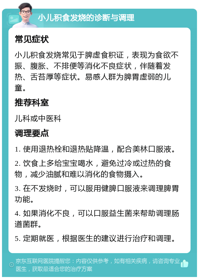 小儿积食发烧的诊断与调理 常见症状 小儿积食发烧常见于脾虚食积证，表现为食欲不振、腹胀、不排便等消化不良症状，伴随着发热、舌苔厚等症状。易感人群为脾胃虚弱的儿童。 推荐科室 儿科或中医科 调理要点 1. 使用退热栓和退热贴降温，配合美林口服液。 2. 饮食上多给宝宝喝水，避免过冷或过热的食物，减少油腻和难以消化的食物摄入。 3. 在不发烧时，可以服用健脾口服液来调理脾胃功能。 4. 如果消化不良，可以口服益生菌来帮助调理肠道菌群。 5. 定期就医，根据医生的建议进行治疗和调理。