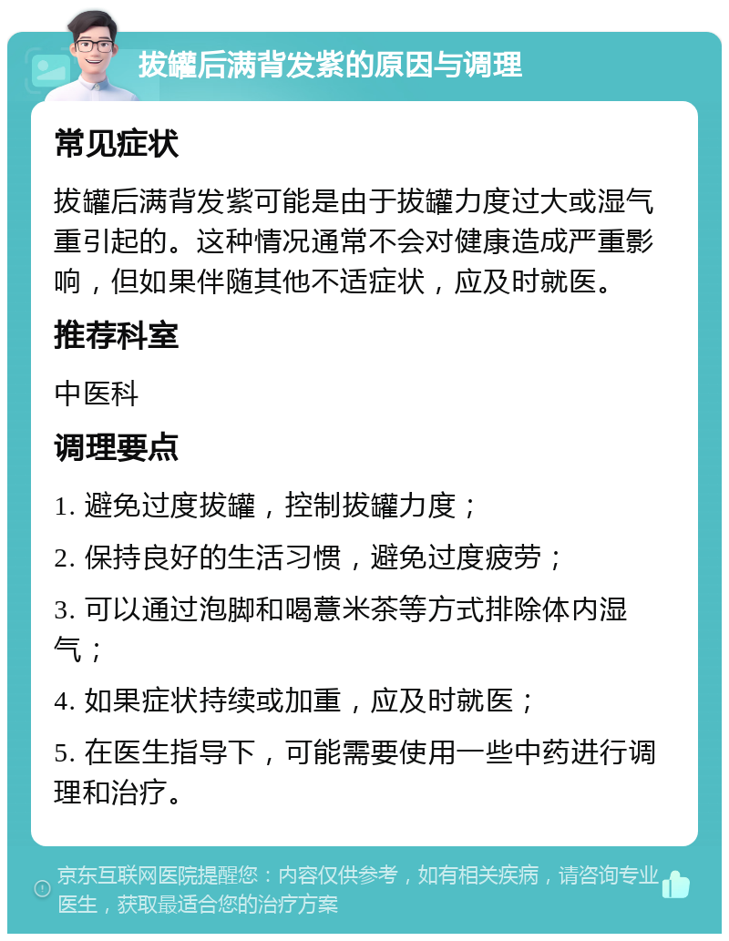 拔罐后满背发紫的原因与调理 常见症状 拔罐后满背发紫可能是由于拔罐力度过大或湿气重引起的。这种情况通常不会对健康造成严重影响，但如果伴随其他不适症状，应及时就医。 推荐科室 中医科 调理要点 1. 避免过度拔罐，控制拔罐力度； 2. 保持良好的生活习惯，避免过度疲劳； 3. 可以通过泡脚和喝薏米茶等方式排除体内湿气； 4. 如果症状持续或加重，应及时就医； 5. 在医生指导下，可能需要使用一些中药进行调理和治疗。