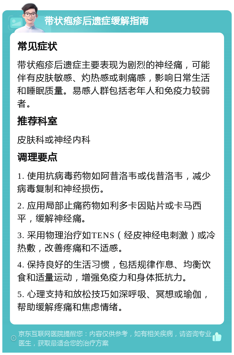 带状疱疹后遗症缓解指南 常见症状 带状疱疹后遗症主要表现为剧烈的神经痛，可能伴有皮肤敏感、灼热感或刺痛感，影响日常生活和睡眠质量。易感人群包括老年人和免疫力较弱者。 推荐科室 皮肤科或神经内科 调理要点 1. 使用抗病毒药物如阿昔洛韦或伐昔洛韦，减少病毒复制和神经损伤。 2. 应用局部止痛药物如利多卡因贴片或卡马西平，缓解神经痛。 3. 采用物理治疗如TENS（经皮神经电刺激）或冷热敷，改善疼痛和不适感。 4. 保持良好的生活习惯，包括规律作息、均衡饮食和适量运动，增强免疫力和身体抵抗力。 5. 心理支持和放松技巧如深呼吸、冥想或瑜伽，帮助缓解疼痛和焦虑情绪。